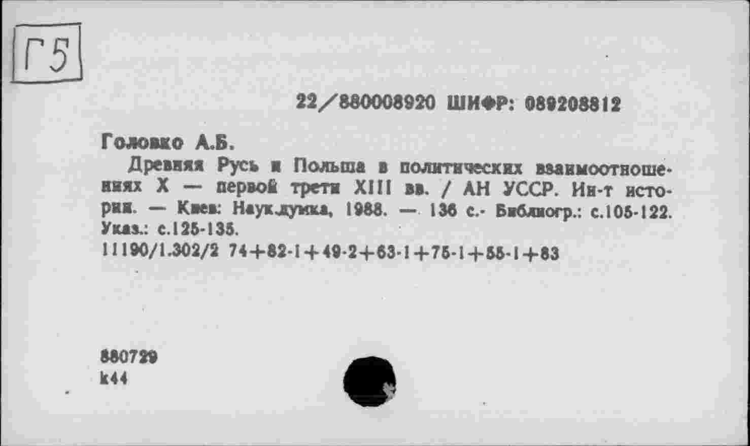 ﻿Г5
22/880008920 ШИФР: 089208812
Головко А.Б.
Древняя Русь ■ Польша в политических взаимоотношениях X — первой трети XIII вв. / АН УССР. Ии-т истории — Киев. Наук лунка, 1988. — 138 с.- Библиогр.: с.105-122. Указ.: с. 125-135.
1 ! 190/1.302/2 74 +82-1 + 49-2+83-1 +75-1+55-1+83
880729 Ь44
